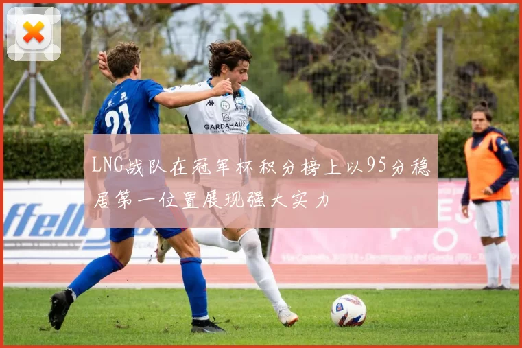 LNG战队在冠军杯积分榜上以95分稳居第一位置展现强大实力