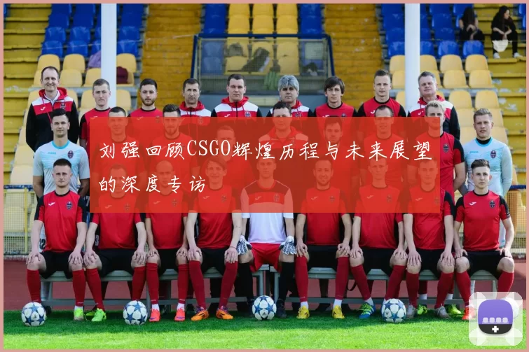 刘强回顾CSGO辉煌历程与未来展望的深度专访