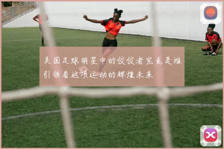 美国足球明星中的佼佼者究竟是谁引领着这项运动的辉煌未来
