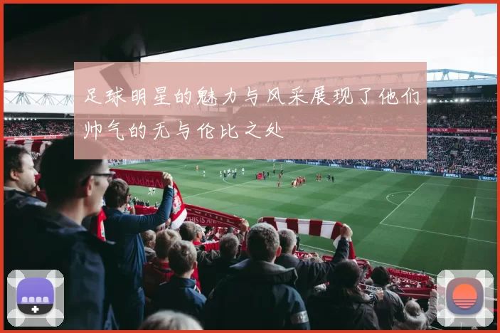 足球明星的魅力与风采展现了他们帅气的无与伦比之处