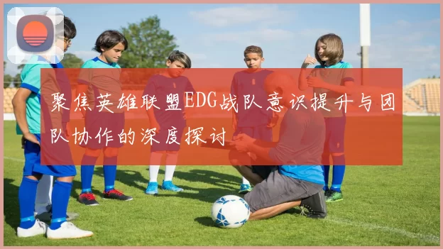 聚焦英雄联盟EDG战队意识提升与团队协作的深度探讨