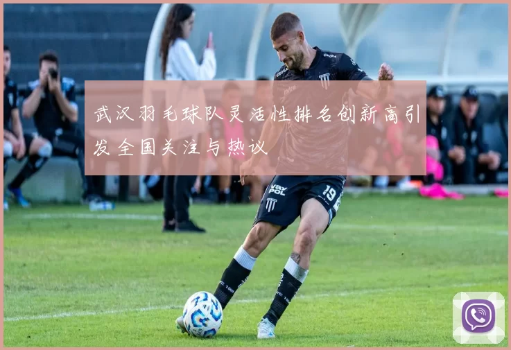 武汉羽毛球队灵活性排名创新高引发全国关注与热议