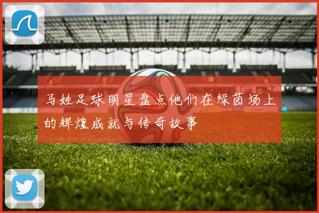 马姓足球明星盘点他们在绿茵场上的辉煌成就与传奇故事