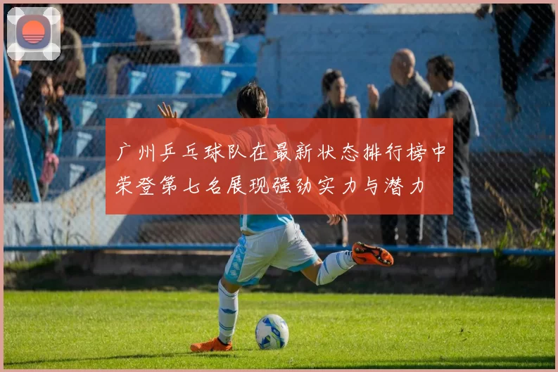 广州乒乓球队在最新状态排行榜中荣登第七名展现强劲实力与潜力