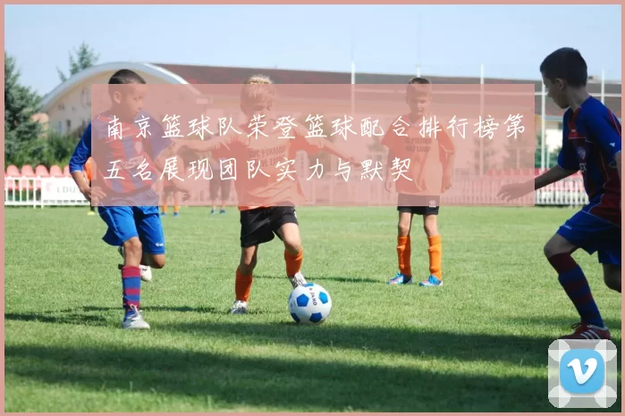 南京篮球队荣登篮球配合排行榜第五名展现团队实力与默契