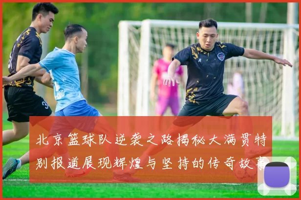 北京篮球队逆袭之路揭秘大满贯特别报道展现辉煌与坚持的传奇故事
