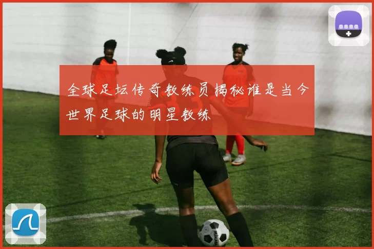 全球足坛传奇教练员揭秘谁是当今世界足球的明星教练