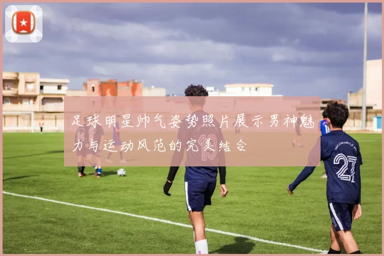 足球明星帅气姿势照片展示男神魅力与运动风范的完美结合