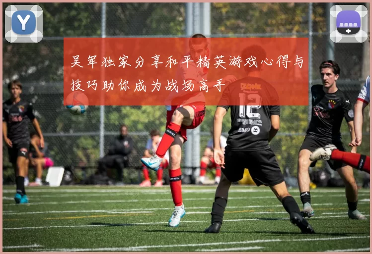 吴军独家分享和平精英游戏心得与技巧助你成为战场高手