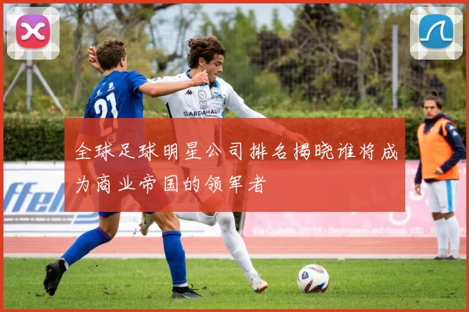 全球足球明星公司排名揭晓谁将成为商业帝国的领军者