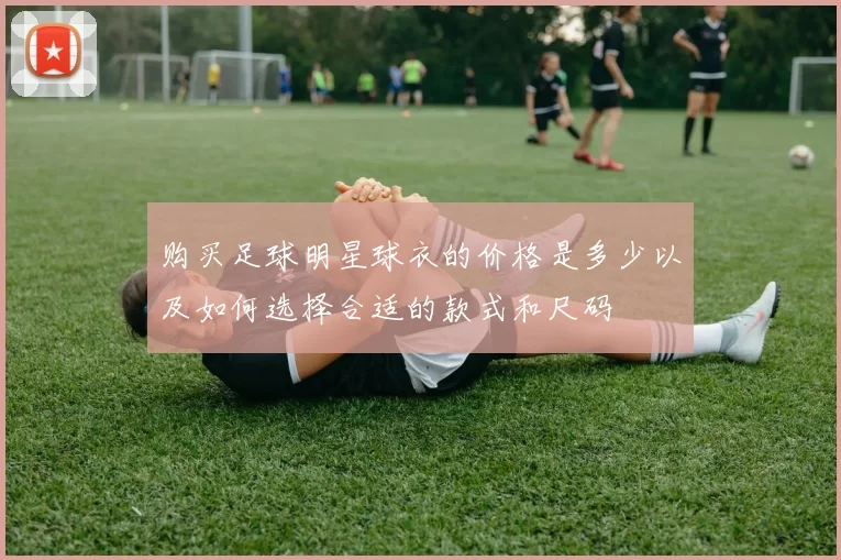 购买足球明星球衣的价格是多少以及如何选择合适的款式和尺码