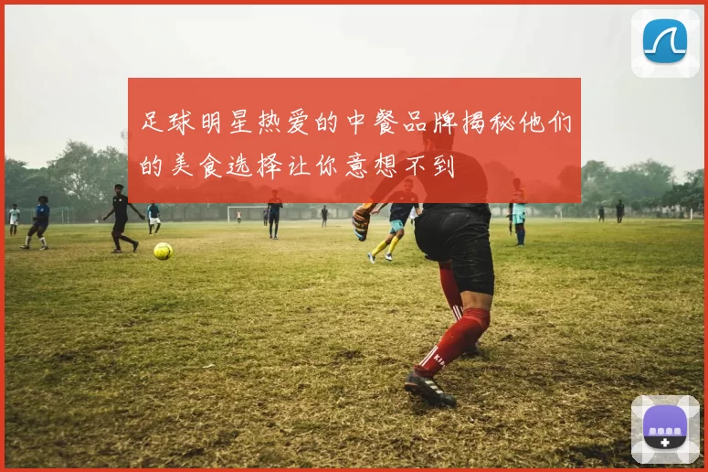 足球明星热爱的中餐品牌揭秘他们的美食选择让你意想不到
