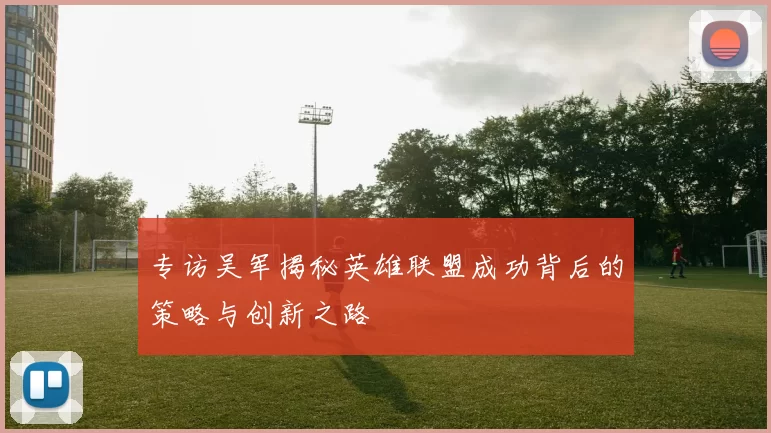 专访吴军揭秘英雄联盟成功背后的策略与创新之路