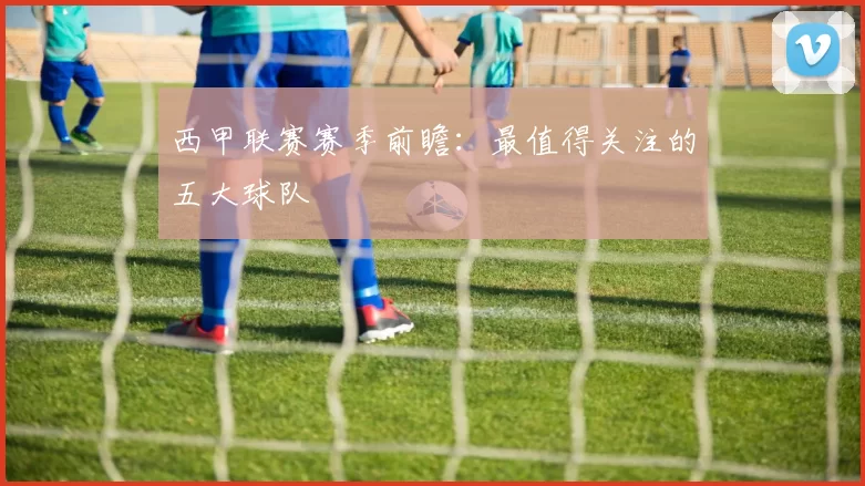 西甲联赛赛季前瞻：最值得关注的五大球队