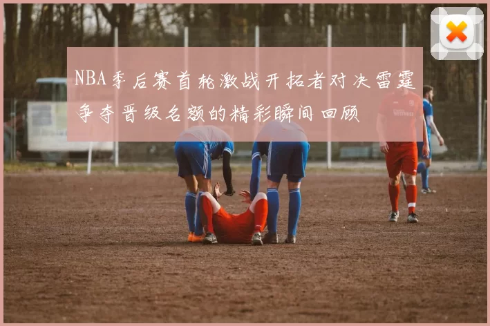 NBA季后赛首轮激战开拓者对决雷霆争夺晋级名额的精彩瞬间回顾