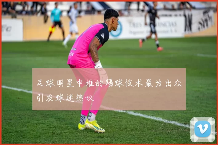 足球明星中谁的踢球技术最为出众引发球迷热议