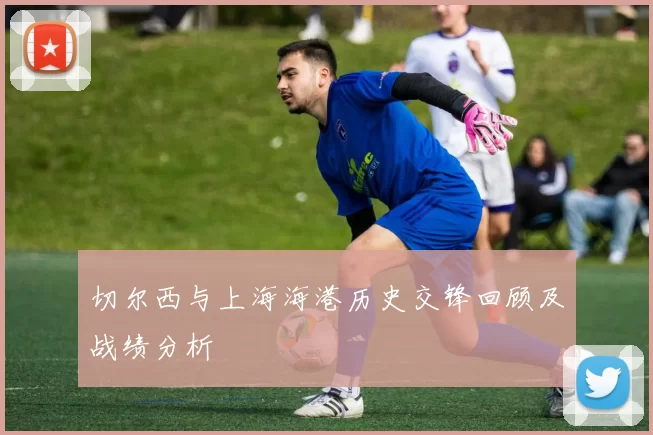 切尔西与上海海港历史交锋回顾及战绩分析