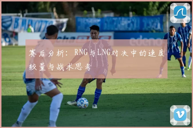 赛后分析：RNG与LNG对决中的速度较量与战术思考