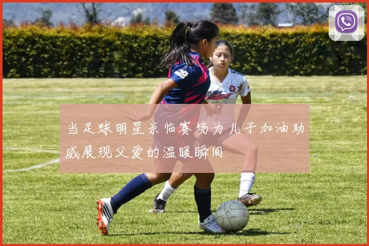 当足球明星亲临赛场为儿子加油助威展现父爱的温暖瞬间