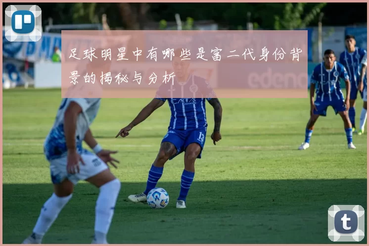 足球明星中有哪些是富二代身份背景的揭秘与分析