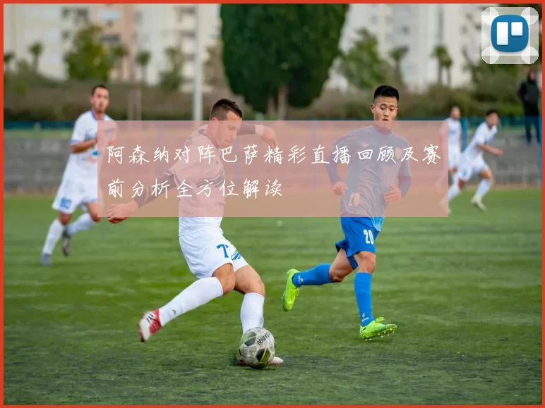 阿森纳对阵巴萨精彩直播回顾及赛前分析全方位解读