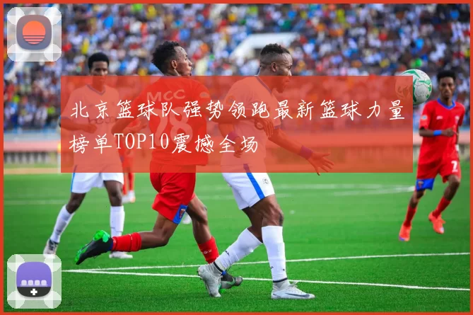 北京篮球队强势领跑最新篮球力量榜单TOP10震撼全场