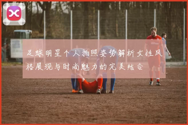 足球明星个人拍照姿势解析女性风格展现与时尚魅力的完美结合
