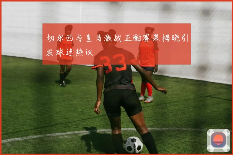 切尔西与皇马激战正酣赛果揭晓引发球迷热议