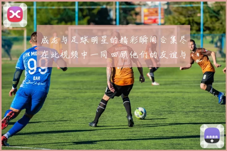 成龙与足球明星的精彩瞬间合集尽在此视频中一同回顾他们的友谊与传奇时刻