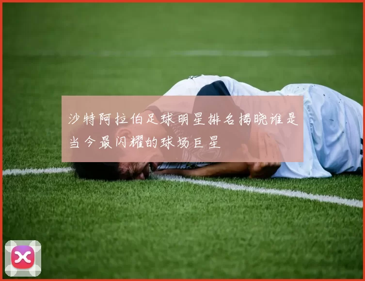 沙特阿拉伯足球明星排名揭晓谁是当今最闪耀的球场巨星