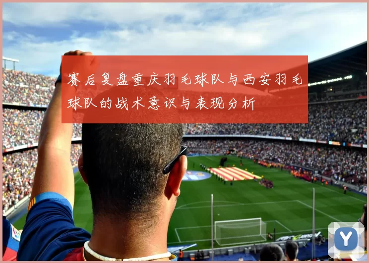 赛后复盘重庆羽毛球队与西安羽毛球队的战术意识与表现分析