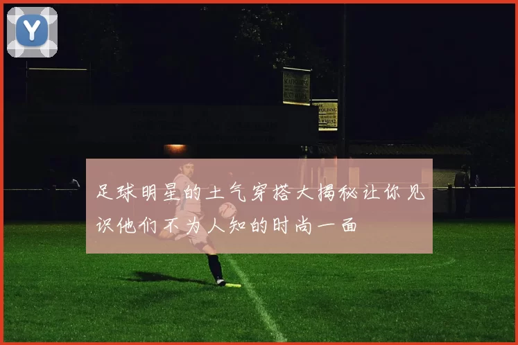 足球明星的土气穿搭大揭秘让你见识他们不为人知的时尚一面