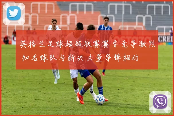 英格兰足球超级联赛赛季竞争激烈 知名球队与新兴力量争锋相对
