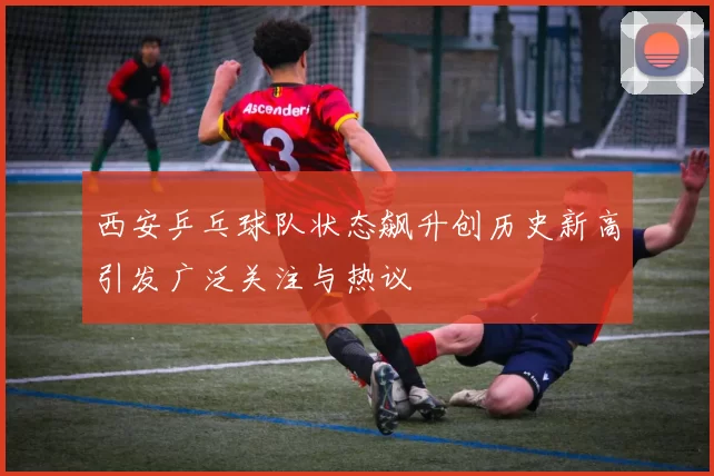 西安乒乓球队状态飙升创历史新高引发广泛关注与热议