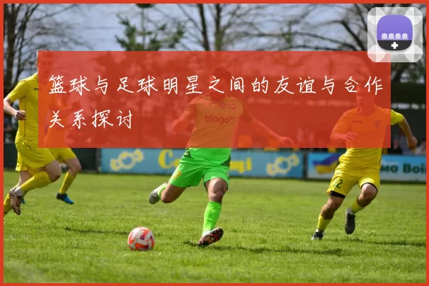 篮球与足球明星之间的友谊与合作关系探讨