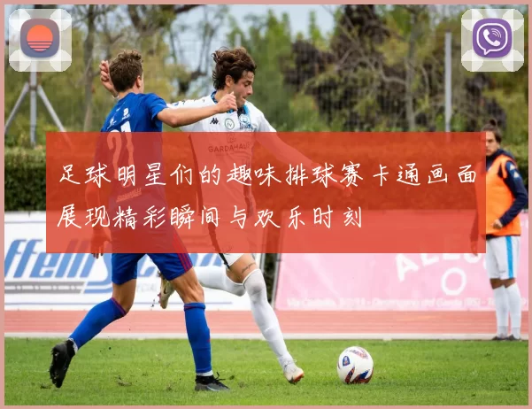 足球明星们的趣味排球赛卡通画面展现精彩瞬间与欢乐时刻
