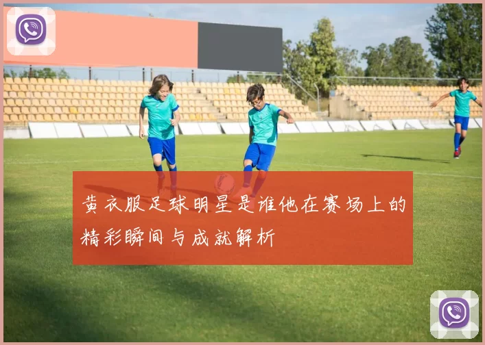 黄衣服足球明星是谁他在赛场上的精彩瞬间与成就解析